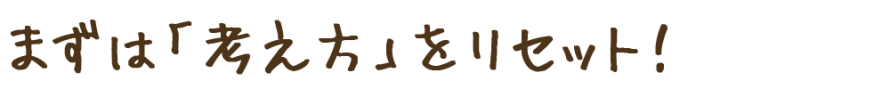 まずは考え方をリセット! まずは考え方をリセット!